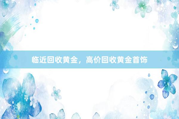 临近回收黄金，高价回收黄金首饰
